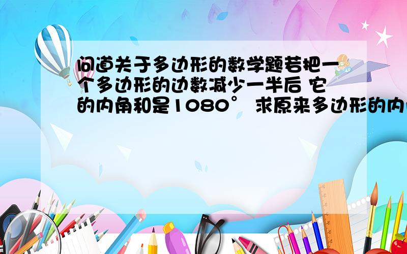 问道关于多边形的数学题若把一个多边形的边数减少一半后 它的内角和是1080° 求原来多边形的内角和（要过程）谢谢