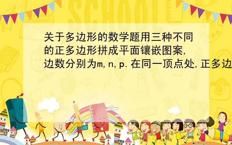 关于多边形的数学题用三种不同的正多边形拼成平面镶嵌图案,边数分别为m,n,p.在同一顶点处,正多边形内角之和为360°,且每一顶点处,一种多边形只有一个,则 m,n,p.应满足什么?