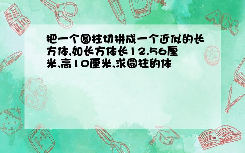 把一个圆柱切拼成一个近似的长方体,如长方体长12.56厘米,高10厘米,求圆柱的体