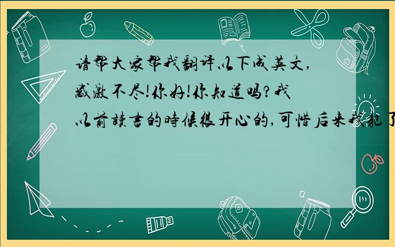 请帮大家帮我翻译以下成英文,感激不尽!你好!你知道吗?我以前读书的时候很开心的,可惜后来我犯了个错误,导致我离校不读,因为我发现周围的同学都不太喜欢我了.人不伤心是不会流泪的.我