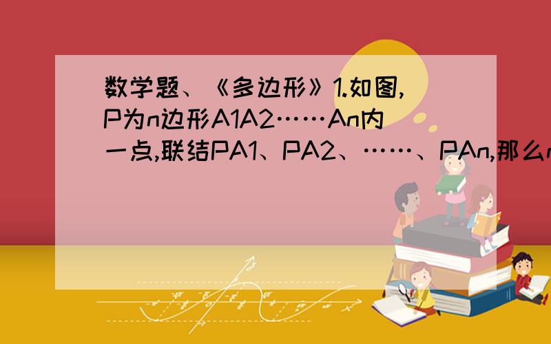 数学题、《多边形》1.如图,P为n边形A1A2……An内一点,联结PA1、PA2、……、PAn,那么n边形被分成了n个三角形,由此请推理n边形的内角和.