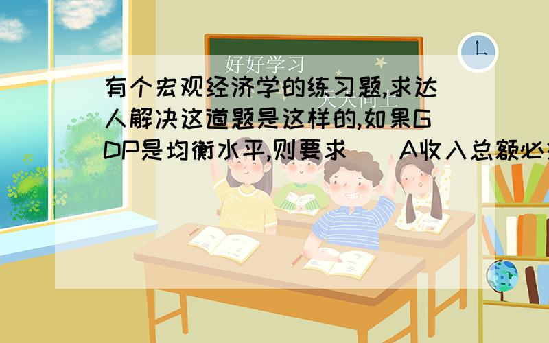 有个宏观经济学的练习题,求达人解决这道题是这样的,如果GDP是均衡水平,则要求（）A收入总额必须正好等于消费者从收入中来的计划的支出加上计划的储蓄 B GDP总额必须正好等于计划储蓄总