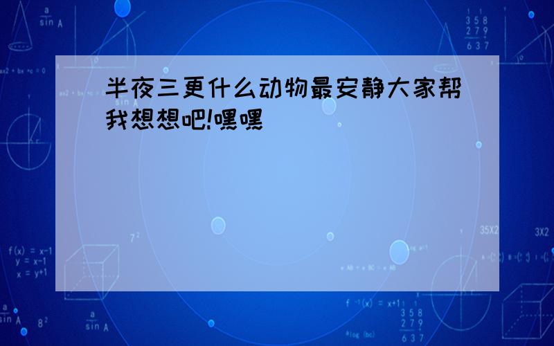 半夜三更什么动物最安静大家帮我想想吧!嘿嘿