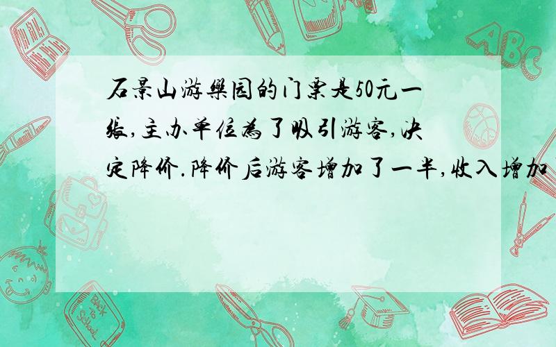 石景山游乐园的门票是50元一张,主办单位为了吸引游客,决定降价.降价后游客增加了一半,收入增加了1/5.每张门票降价多少元?用算式要有过程并说一下怎么算