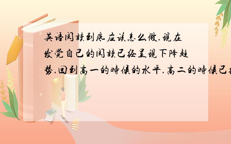 英语阅读到底应该怎么做.现在发觉自己的阅读已经呈现下降趋势.回到高一的时候的水平.高二的时候已经提高了不少,但是后来越来越差了.我很认真的做,每次都错一大堆T T自己是习惯先看文