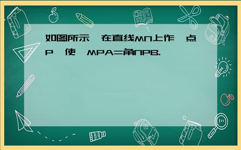 如图所示,在直线MN上作一点P,使∠MPA=角NPB.