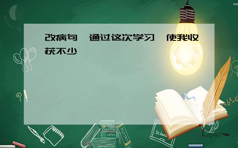 改病句,通过这次学习,使我收获不少