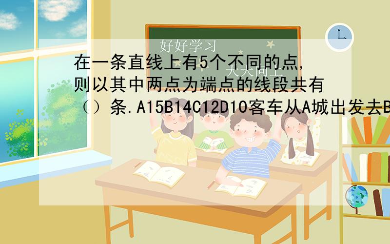 在一条直线上有5个不同的点,则以其中两点为端点的线段共有（）条.A15B14C12D10客车从A城出发去B城,途中共有3个站点,则途站点上来的乘客最多有()种买票的方法