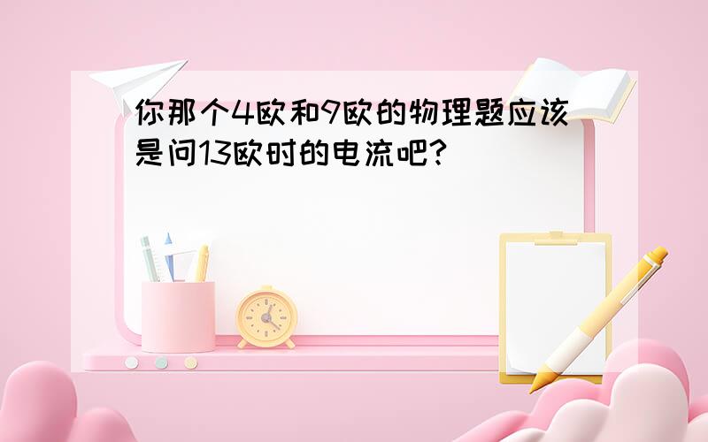 你那个4欧和9欧的物理题应该是问13欧时的电流吧?