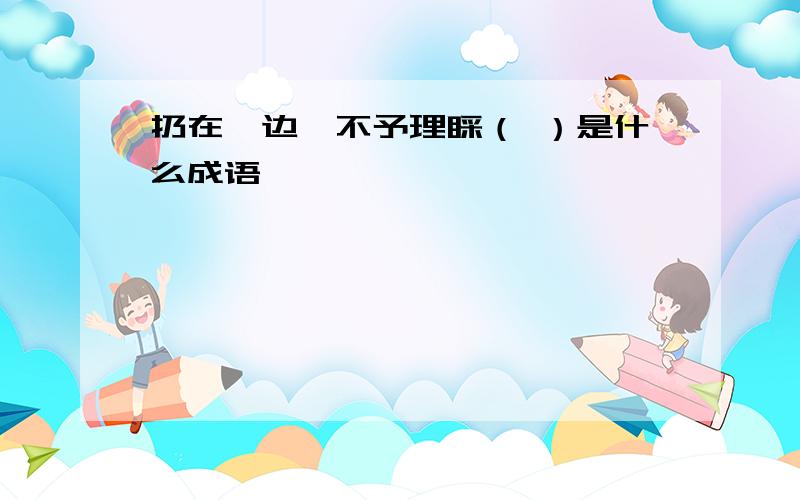 扔在一边,不予理睬（ ）是什么成语