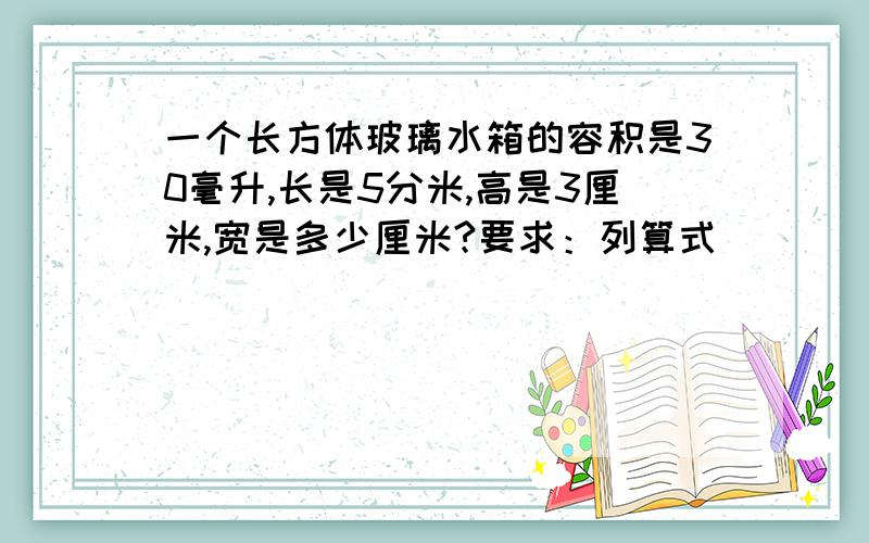 一个长方体玻璃水箱的容积是30毫升,长是5分米,高是3厘米,宽是多少厘米?要求：列算式