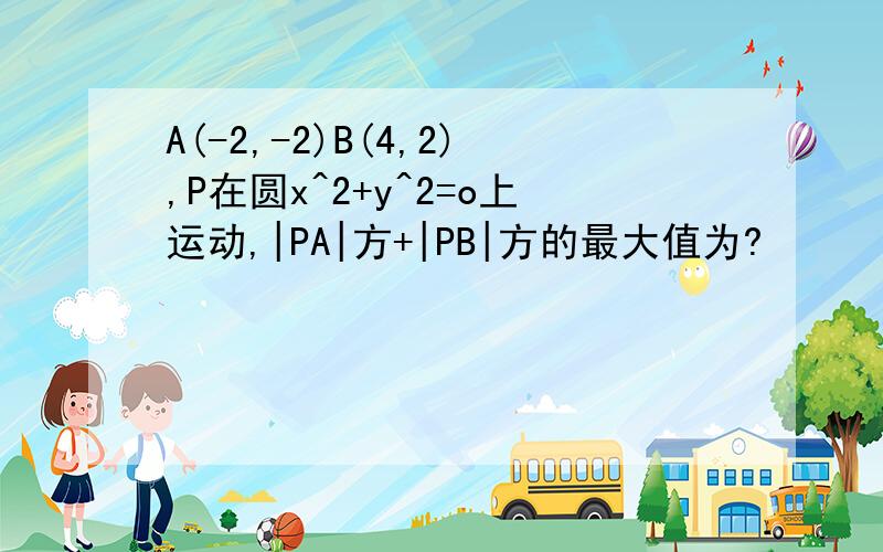 A(-2,-2)B(4,2),P在圆x^2+y^2=o上运动,|PA|方+|PB|方的最大值为?