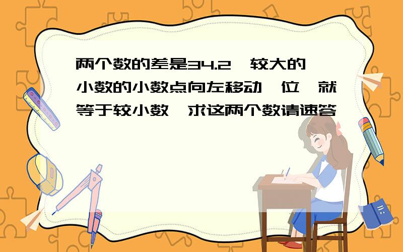 两个数的差是34.2,较大的小数的小数点向左移动一位,就等于较小数,求这两个数请速答