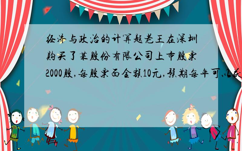 经济与政治的计算题老王在深圳购买了某股份有限公司上市股票2000股,每股票面金额10元,预期每年可以获5%的股息,而当时银行存款的利息率为4%,如果没有其他因素的影响,一年后老王购买的2000