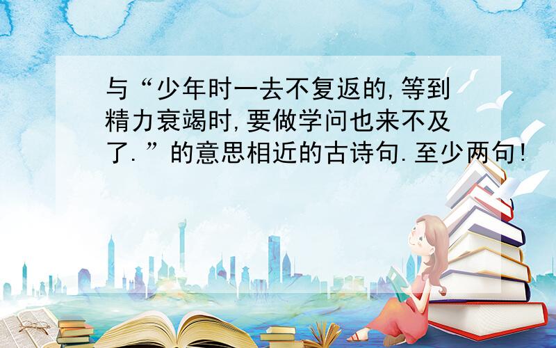 与“少年时一去不复返的,等到精力衰竭时,要做学问也来不及了.”的意思相近的古诗句.至少两句!