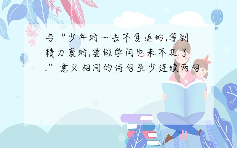 与“少年时一去不复返的,等到精力衰时,要做学问也来不及了.”意义相同的诗句至少连续两句