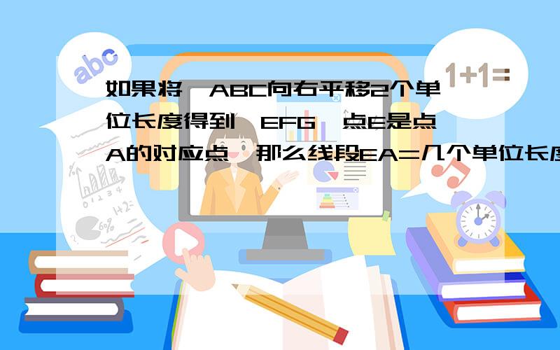 如果将△ABC向右平移2个单位长度得到△EFG,点E是点A的对应点,那么线段EA=几个单位长度填空