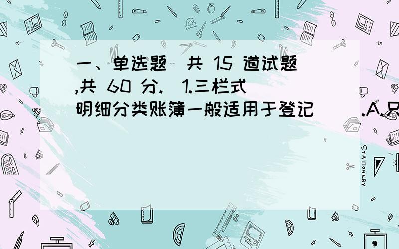 一、单选题（共 15 道试题,共 60 分.）1.三栏式明细分类账簿一般适用于登记（ ）.A.只进行价值量核算的经济业务内容B.费用或收入增减业务内容C.只进行实物量核算的经济业务内容D.材料物资