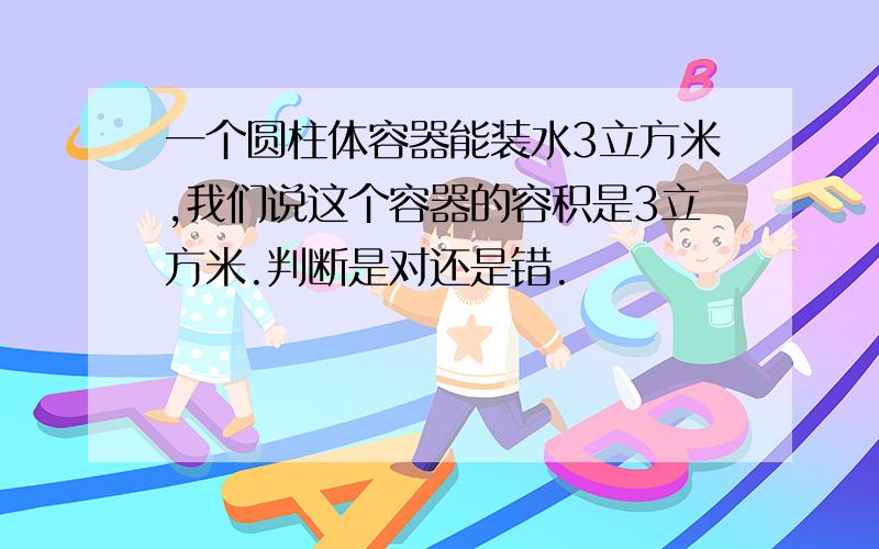 一个圆柱体容器能装水3立方米,我们说这个容器的容积是3立方米.判断是对还是错.