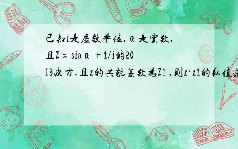 已知i是虚数单位,α是实数,且Z=sinα+1/i的2013次方,且z的共轭复数为Z1 ,则z·z1的取值范围是具体过程