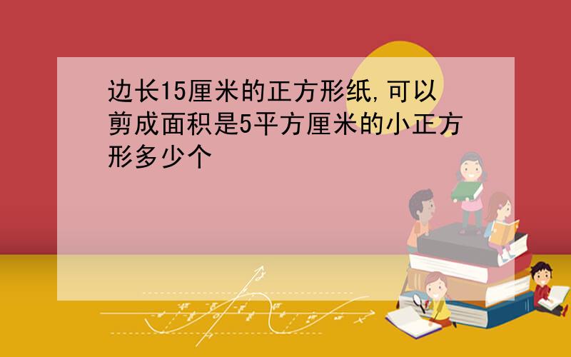 边长15厘米的正方形纸,可以剪成面积是5平方厘米的小正方形多少个