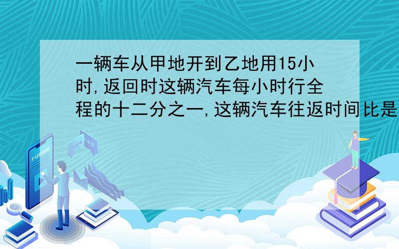 一辆车从甲地开到乙地用15小时,返回时这辆汽车每小时行全程的十二分之一,这辆汽车往返时间比是多少?往返速度比是多少?