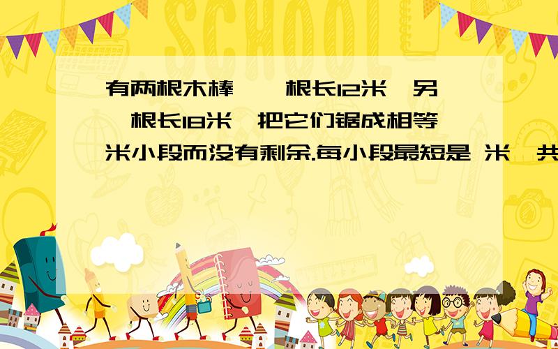 有两根木棒,一根长12米,另一根长18米,把它们锯成相等米小段而没有剩余.每小段最短是 米,共据 段：最长是