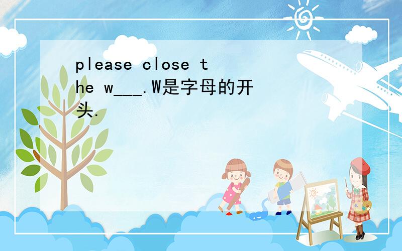 please close the w___.W是字母的开头.