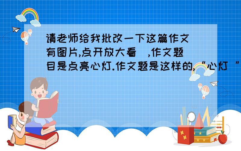 请老师给我批改一下这篇作文（有图片,点开放大看）,作文题目是点亮心灯.作文题是这样的,“心灯 ”是干渴时的清泉,是迷路时的北斗,是风浪中的港湾,是沙漠中的绿洲,人生不如意事常十之