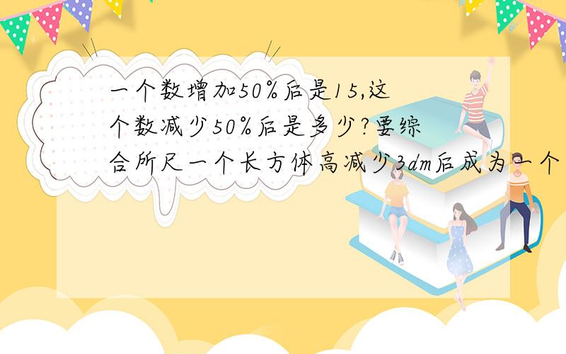 一个数增加50%后是15,这个数减少50%后是多少?要综合所尺一个长方体高减少3dm后成为一个正方体，那么表面积减少48平方分米，这个正方体体积是（）