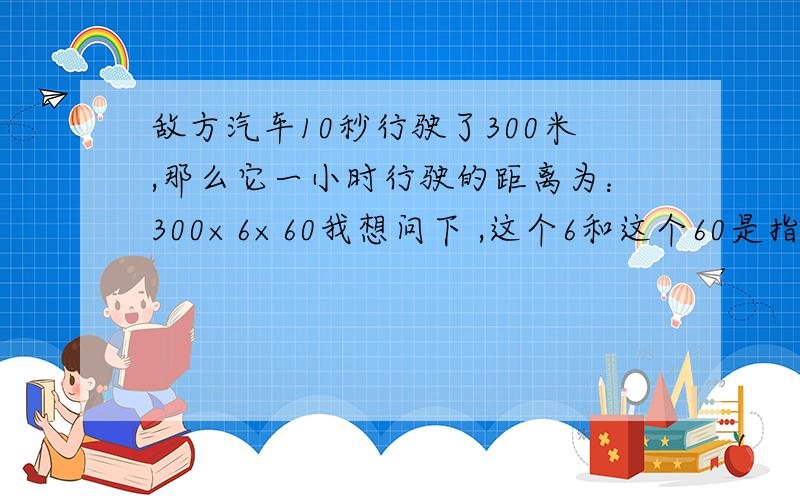 敌方汽车10秒行驶了300米,那么它一小时行驶的距离为：300×6×60我想问下 ,这个6和这个60是指的什么