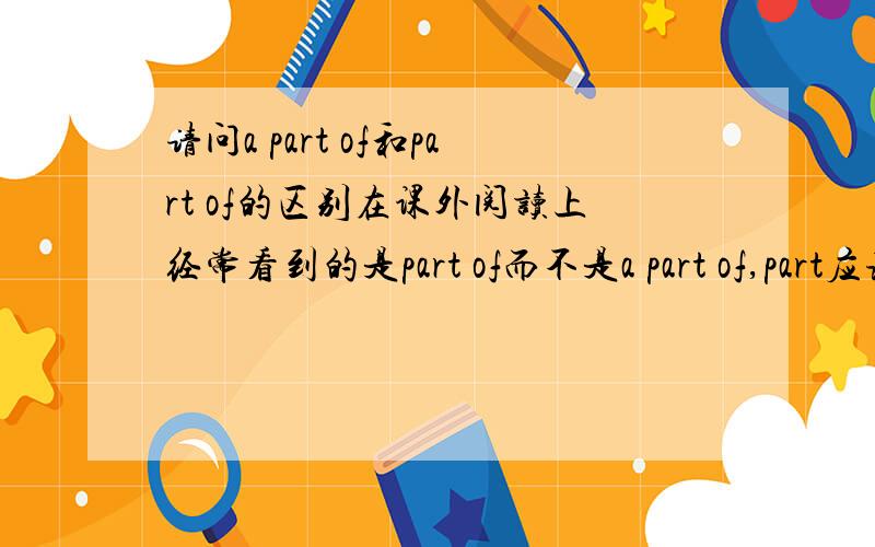 请问a part of和part of的区别在课外阅读上经常看到的是part of而不是a part of,part应该是可数名词吧,如果不加不定冠词a也应该加个定冠词the吧,那它们有什么区别?ps:刚才稍微查了一下,有人说a part