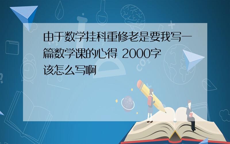 由于数学挂科重修老是要我写一篇数学课的心得 2000字 该怎么写啊