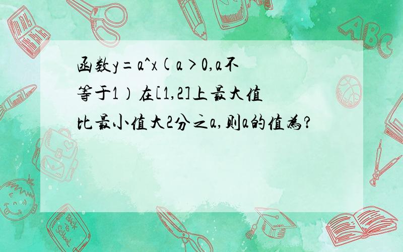 函数y=a^x(a>0,a不等于1）在[1,2]上最大值比最小值大2分之a,则a的值为?