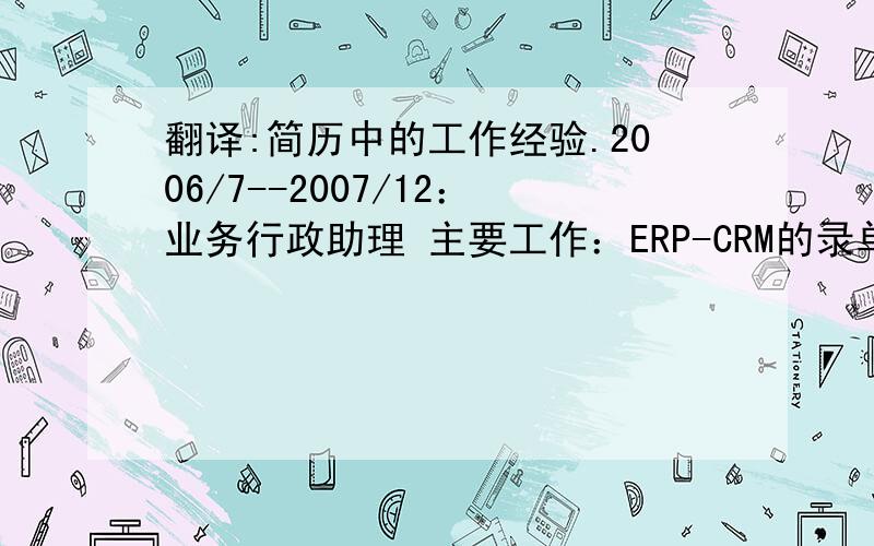 翻译:简历中的工作经验.2006/7--2007/12：业务行政助理 主要工作：ERP-CRM的录单；总机转接及新客户的记录与分配；客户文件的归档及整理；业务跟单和客户维护工作. 2007/1--2007/08：经理助理 主