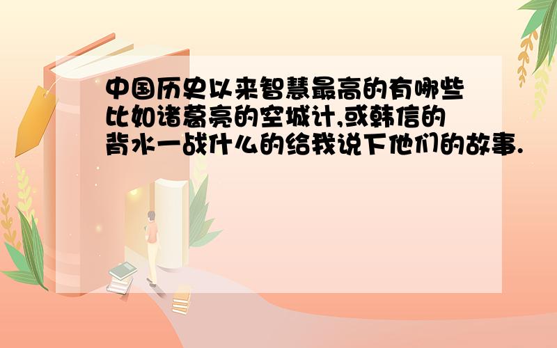 中国历史以来智慧最高的有哪些比如诸葛亮的空城计,或韩信的背水一战什么的给我说下他们的故事.