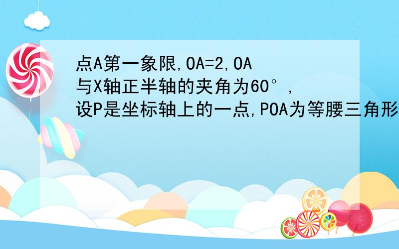 点A第一象限,OA=2,OA与X轴正半轴的夹角为60°,设P是坐标轴上的一点,POA为等腰三角形,求符合条件点P坐