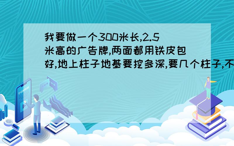 我要做一个300米长,2.5米高的广告牌,两面都用铁皮包好,地上柱子地基要挖多深,要几个柱子,不能斜拉支撑铁皮外面再做广告布,不知到要多少钱