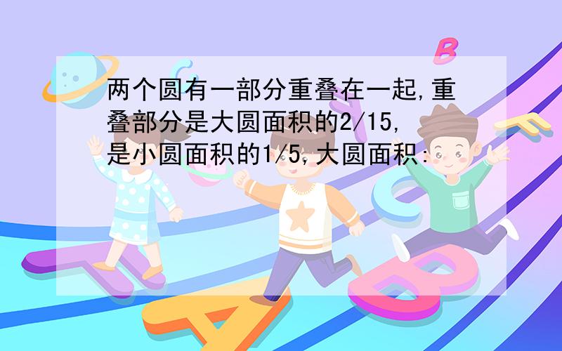 两个圆有一部分重叠在一起,重叠部分是大圆面积的2/15,是小圆面积的1/5,大圆面积: