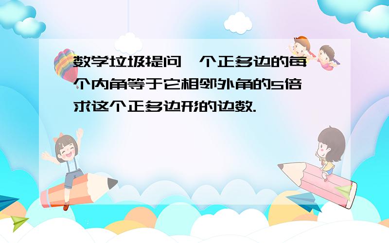 数学垃圾提问一个正多边的每一个内角等于它相邻外角的5倍,求这个正多边形的边数.