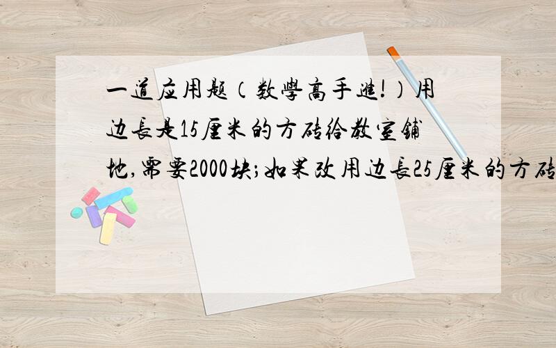 一道应用题（数学高手进!）用边长是15厘米的方砖给教室铺地,需要2000块；如果改用边长25厘米的方砖铺地,需要多少块?解比例解,用到方程