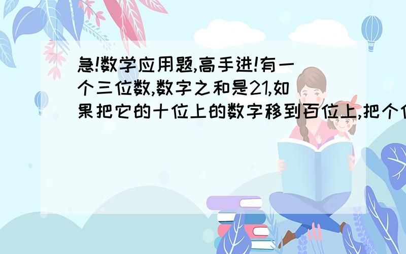 急!数学应用题,高手进!有一个三位数,数字之和是21,如果把它的十位上的数字移到百位上,把个位上的数字移到十位上,把百位上的数字移到个位上,则三位数减少189；如果把原三位数,沿刚才相