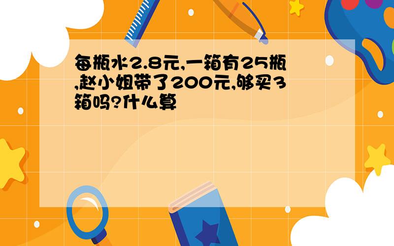 每瓶水2.8元,一箱有25瓶,赵小姐带了200元,够买3箱吗?什么算