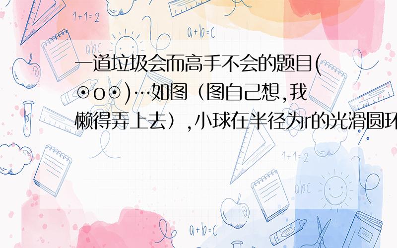 一道垃圾会而高手不会的题目(⊙o⊙)…如图（图自己想,我懒得弄上去）,小球在半径为r的光滑圆环内滚动,刚好能通过最高点（这句话解释一下下）,则球在最低点的速率为多少呢呢呢呢呢呢?