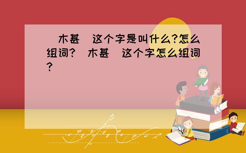 （木甚）这个字是叫什么?怎么组词?（木甚）这个字怎么组词?