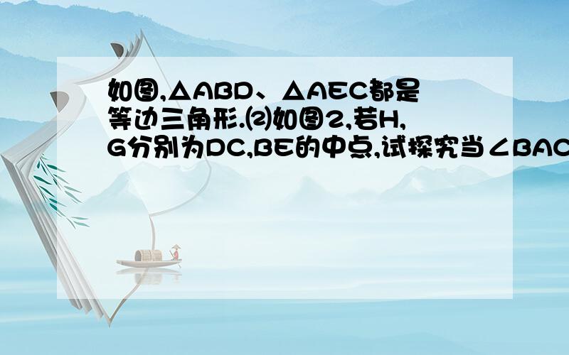 如图,△ABD、△AEC都是等边三角形.⑵如图2,若H,G分别为DC,BE的中点,试探究当∠BAC的度数发生变化时,∠AGH的度数是否发生变化若不变,请求出∠AGH的度数；若变化,请说明理由.（1）已经证明了BE=D