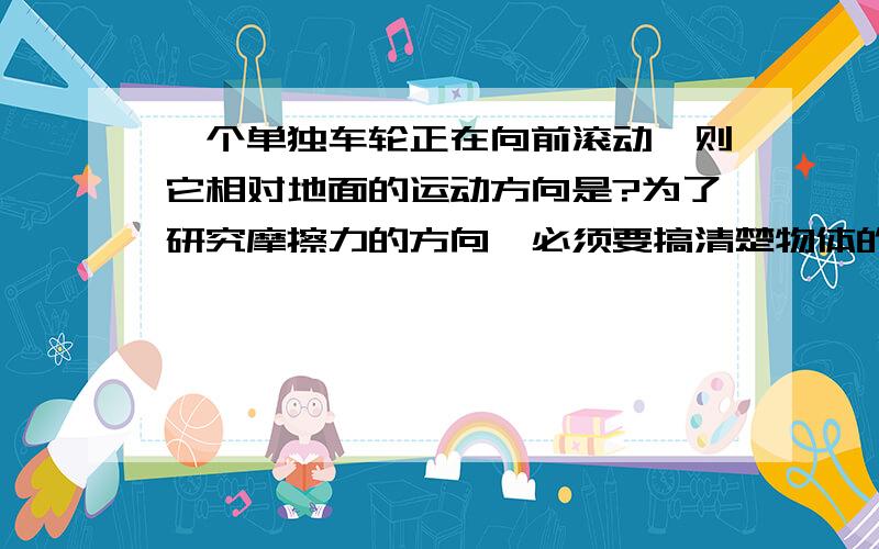 一个单独车轮正在向前滚动,则它相对地面的运动方向是?为了研究摩擦力的方向,必须要搞清楚物体的运动方向.明确点说,(1)轮子相对于地面是向前运动还是向后运动?(2)它受到的摩擦力是向前