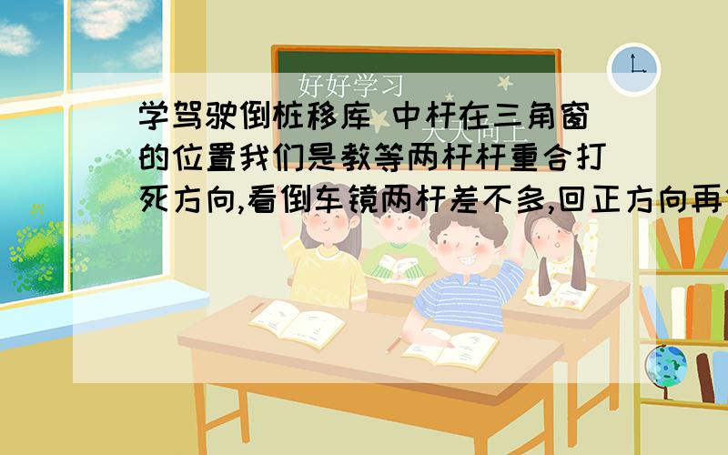 学驾驶倒桩移库 中杆在三角窗的位置我们是教等两杆杆重合打死方向,看倒车镜两杆差不多,回正方向再倒,看中杆在三角窗的位置,第一次倒就是右手那一次是看中杆在右后方的大三角窗的中