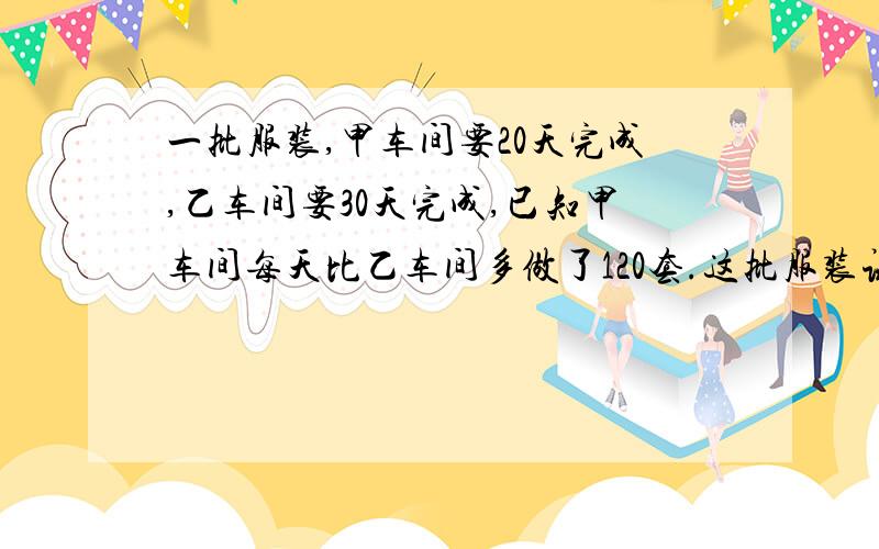 一批服装,甲车间要20天完成,乙车间要30天完成,已知甲车间每天比乙车间多做了120套.这批服装试多少套?加工一批服装,甲车间要20天完成,乙车间要30天完成,已知甲车间每天比乙车间多做了120套