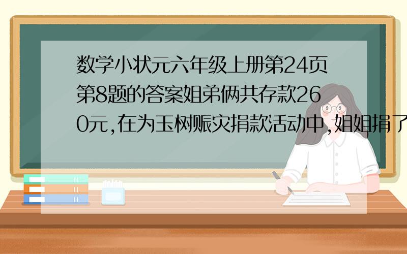 数学小状元六年级上册第24页第8题的答案姐弟俩共存款260元,在为玉树赈灾捐款活动中,姐姐捐了存款的三分之一,弟弟捐了10元剩下的钱两人一样多,原来姐弟各存款多少元?